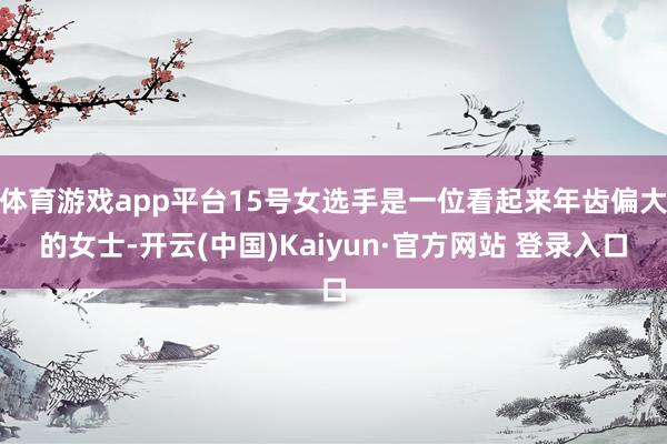 体育游戏app平台15号女选手是一位看起来年齿偏大的女士-开云(中国)Kaiyun·官方网站 登录入口