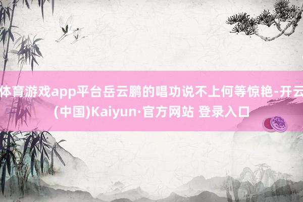 体育游戏app平台岳云鹏的唱功说不上何等惊艳-开云(中国)Kaiyun·官方网站 登录入口