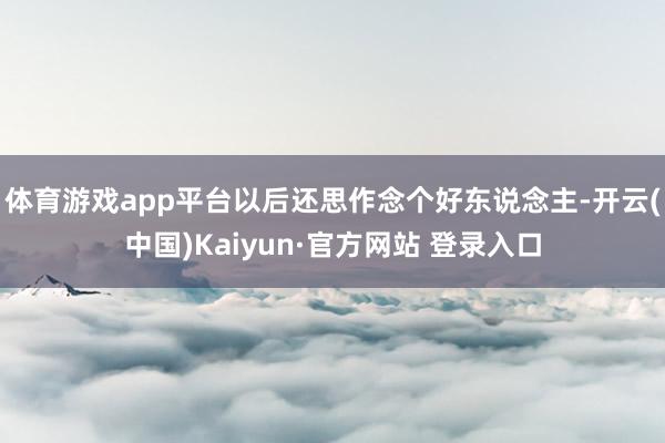 体育游戏app平台以后还思作念个好东说念主-开云(中国)Kaiyun·官方网站 登录入口