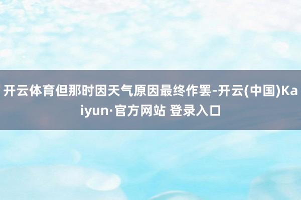开云体育但那时因天气原因最终作罢-开云(中国)Kaiyun·官方网站 登录入口