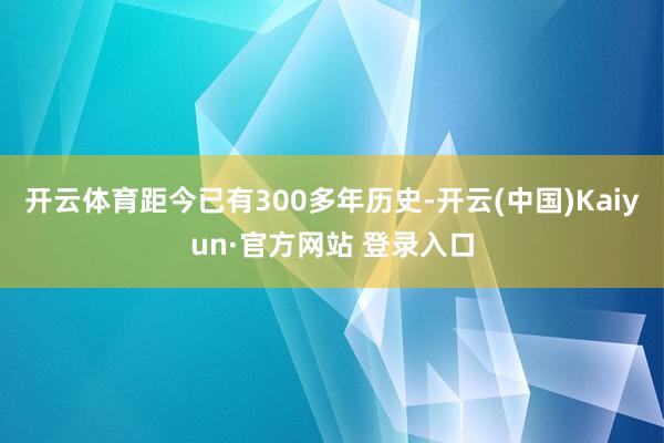 开云体育距今已有300多年历史-开云(中国)Kaiyun·官方网站 登录入口