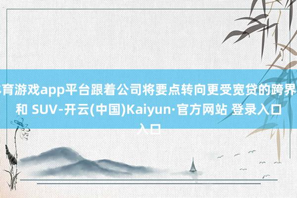 体育游戏app平台跟着公司将要点转向更受宽贷的跨界车和 SUV-开云(中国)Kaiyun·官方网站 登录入口