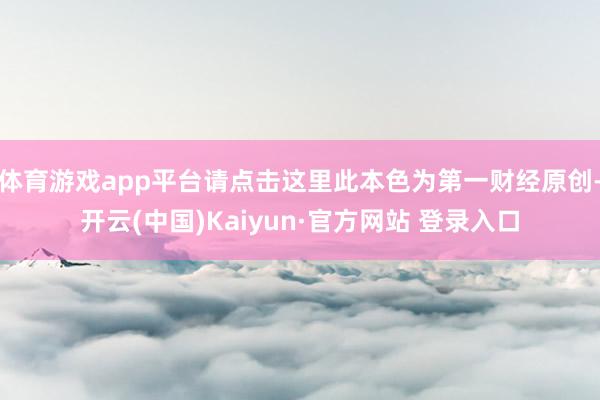 体育游戏app平台请点击这里此本色为第一财经原创-开云(中国)Kaiyun·官方网站 登录入口