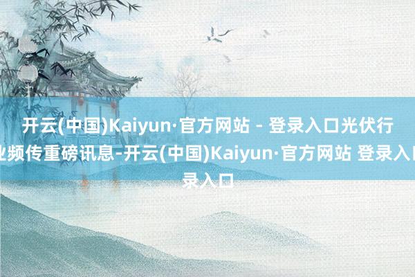 开云(中国)Kaiyun·官方网站 - 登录入口光伏行业频传重磅讯息-开云(中国)Kaiyun·官方网站 登录入口