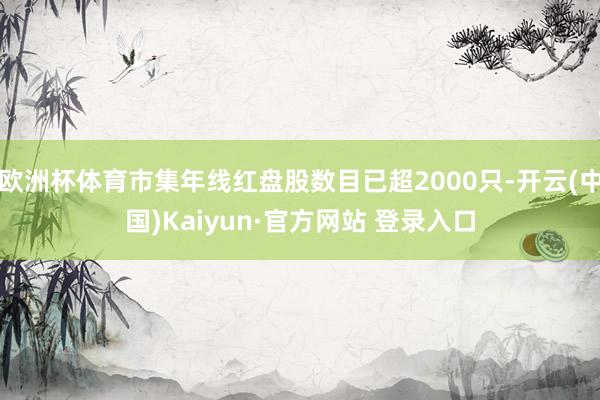 欧洲杯体育市集年线红盘股数目已超2000只-开云(中国)Kaiyun·官方网站 登录入口