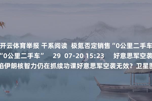 开云体育举报 干系阅读  极氪否定销售“0公里二手车”极氪否定销售“0公里二手车”    29  07-20 15:23     好意思军空袭无效？卫星图像露馅伊朗核智力仍在抓续功课好意思军空袭无效？卫星图像露馅伊朗核智力仍在抓续功课    23  07-01 16:16     伊朗媒体发布舆图：至少10处好意思军基地在伊朗导弹射程内伊朗媒体发布舆图：至少10处好意思军基地在伊朗导弹射程内   