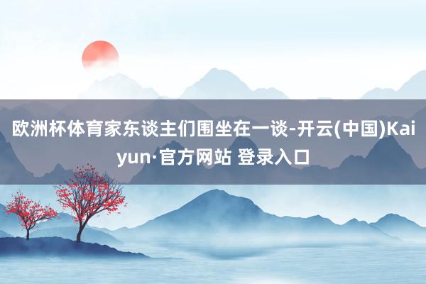 欧洲杯体育家东谈主们围坐在一谈-开云(中国)Kaiyun·官方网站 登录入口