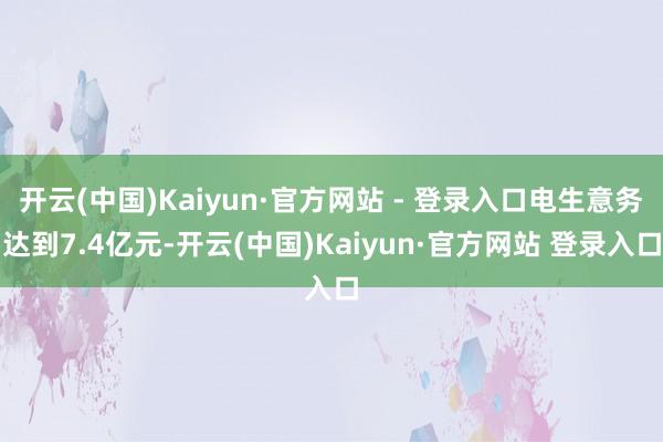 开云(中国)Kaiyun·官方网站 - 登录入口电生意务达到7.4亿元-开云(中国)Kaiyun·官方网站 登录入口