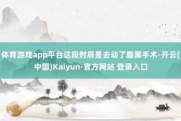 体育游戏app平台这段时辰是去动了腹黑手术-开云(中国)Kaiyun·官方网站 登录入口