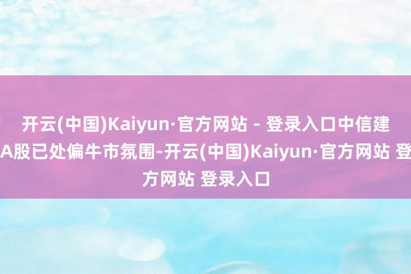 开云(中国)Kaiyun·官方网站 - 登录入口中信建投示意A股已处偏牛市氛围-开云(中国)Kaiyun·官方网站 登录入口