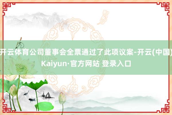 开云体育公司董事会全票通过了此项议案-开云(中国)Kaiyun·官方网站 登录入口