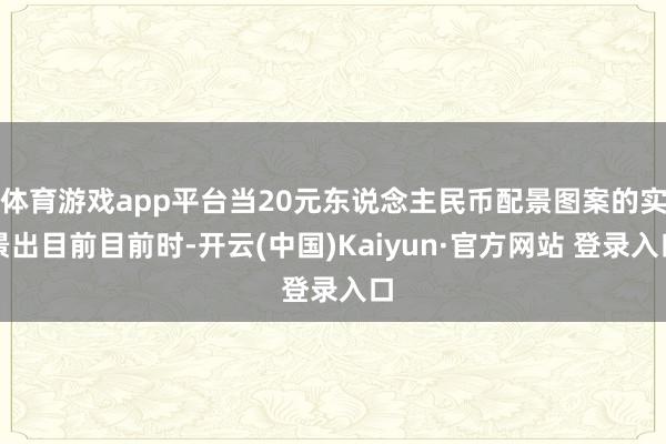 体育游戏app平台当20元东说念主民币配景图案的实景出目前目前时-开云(中国)Kaiyun·官方网站 登录入口