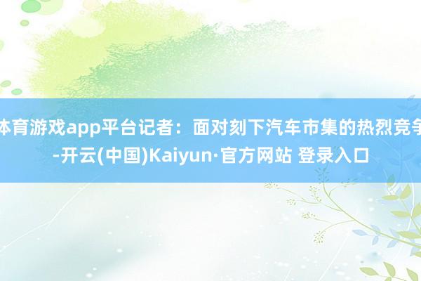 体育游戏app平台记者：面对刻下汽车市集的热烈竞争-开云(中国)Kaiyun·官方网站 登录入口