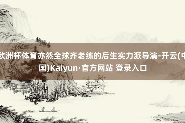 欧洲杯体育亦然全球齐老练的后生实力派导演-开云(中国)Kaiyun·官方网站 登录入口
