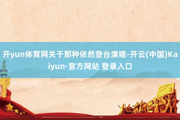 开yun体育网关于那种依然登台演唱-开云(中国)Kaiyun·官方网站 登录入口