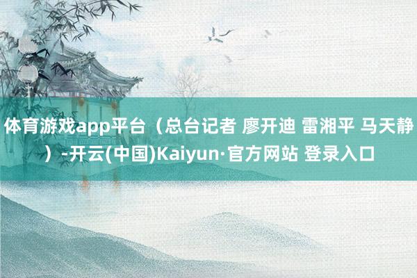 体育游戏app平台(总台记者 廖开迪 雷湘平 马天静)-开云(中国)Kaiyun·官方网站 登录入口