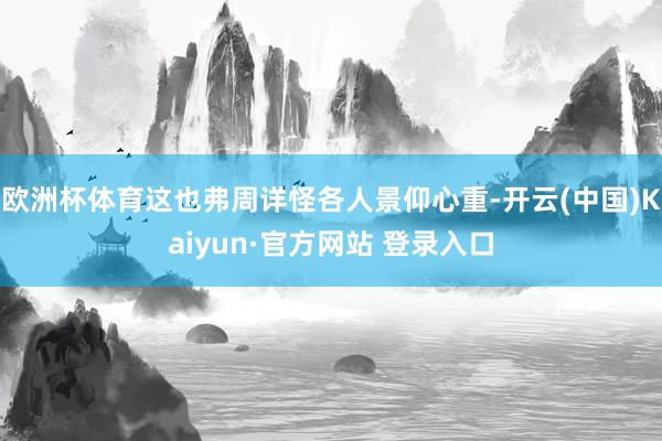 欧洲杯体育这也弗周详怪各人景仰心重-开云(中国)Kaiyun·官方网站 登录入口