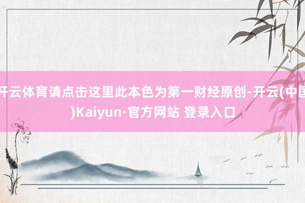 开云体育请点击这里此本色为第一财经原创-开云(中国)Kaiyun·官方网站 登录入口