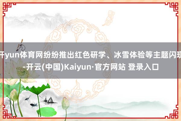 开yun体育网纷纷推出红色研学、冰雪体验等主题闪现-开云(中国)Kaiyun·官方网站 登录入口