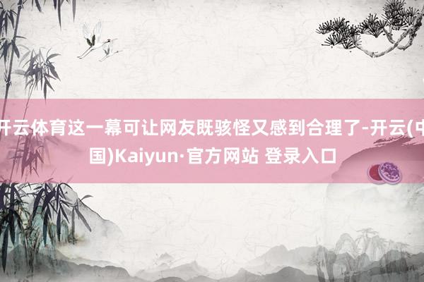 开云体育这一幕可让网友既骇怪又感到合理了-开云(中国)Kaiyun·官方网站 登录入口