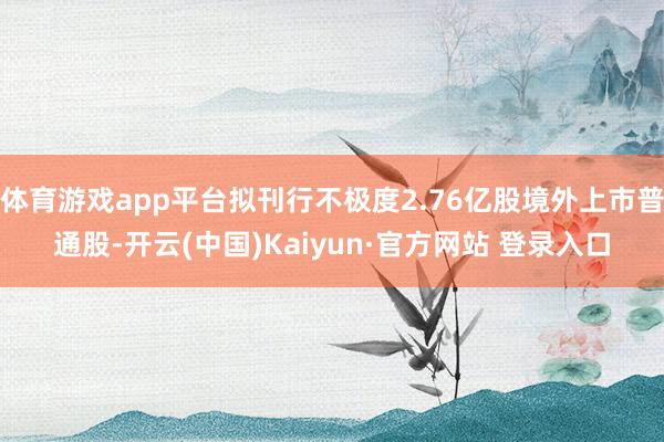 体育游戏app平台拟刊行不极度2.76亿股境外上市普通股-开云(中国)Kaiyun·官方网站 登录入口