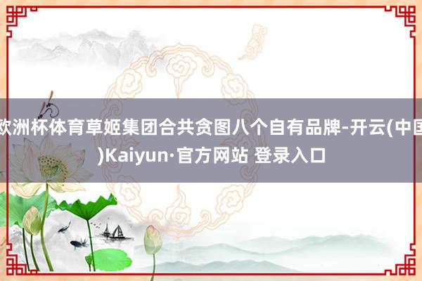 欧洲杯体育草姬集团合共贪图八个自有品牌-开云(中国)Kaiyun·官方网站 登录入口