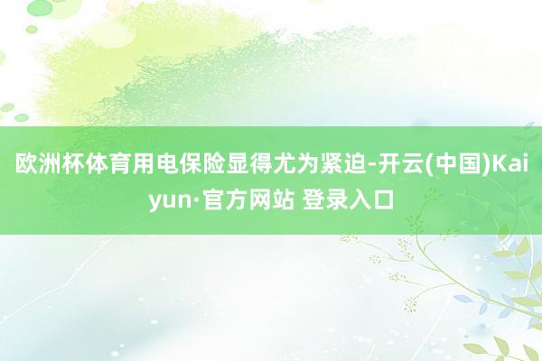 欧洲杯体育用电保险显得尤为紧迫-开云(中国)Kaiyun·官方网站 登录入口