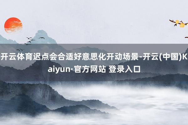 开云体育迟点会合适好意思化开动场景-开云(中国)Kaiyun·官方网站 登录入口
