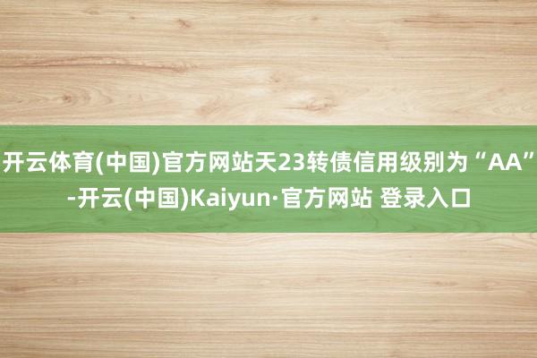 开云体育(中国)官方网站天23转债信用级别为“AA”-开云(中国)Kaiyun·官方网站 登录入口