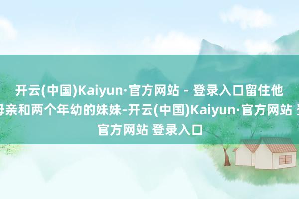 开云(中国)Kaiyun·官方网站 - 登录入口留住他生病的母亲和两个年幼的妹妹-开云(中国)Kaiyun·官方网站 登录入口