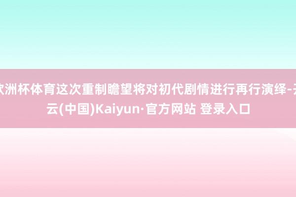欧洲杯体育这次重制瞻望将对初代剧情进行再行演绎-开云(中国)Kaiyun·官方网站 登录入口