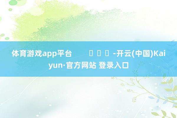 体育游戏app平台 -开云(中国)Kaiyun·官方网站 登录入口