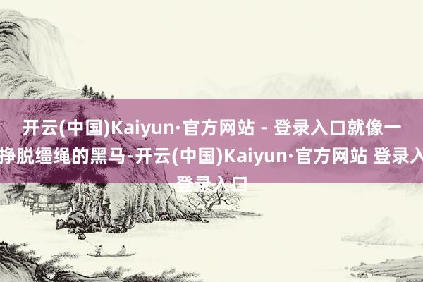 开云(中国)Kaiyun·官方网站 - 登录入口就像一匹挣脱缰绳的黑马-开云(中国)Kaiyun·官方网站 登录入口
