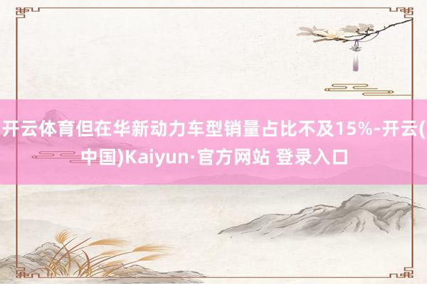 开云体育但在华新动力车型销量占比不及15%-开云(中国)Kaiyun·官方网站 登录入口