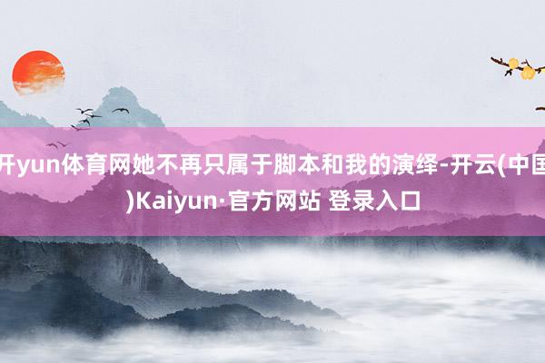开yun体育网她不再只属于脚本和我的演绎-开云(中国)Kaiyun·官方网站 登录入口