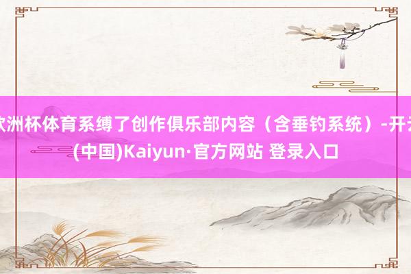 欧洲杯体育系缚了创作俱乐部内容(含垂钓系统)-开云(中国)Kaiyun·官方网站 登录入口