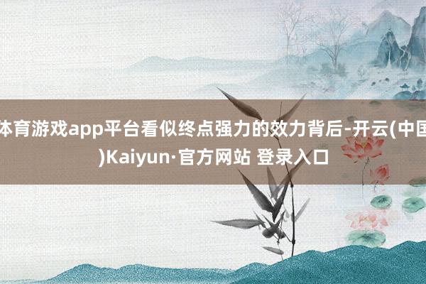 体育游戏app平台看似终点强力的效力背后-开云(中国)Kaiyun·官方网站 登录入口
