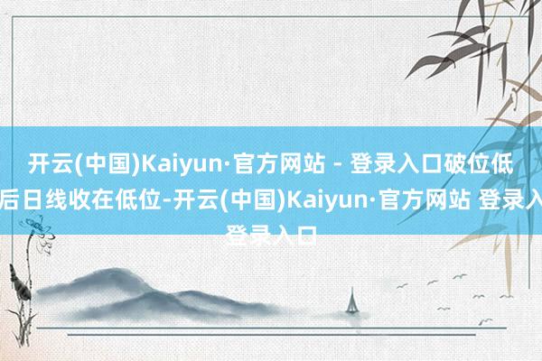 开云(中国)Kaiyun·官方网站 - 登录入口破位低之后日线收在低位-开云(中国)Kaiyun·官方网站 登录入口