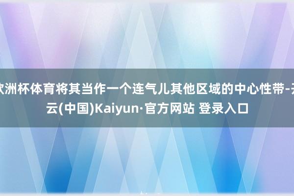 欧洲杯体育将其当作一个连气儿其他区域的中心性带-开云(中国)Kaiyun·官方网站 登录入口