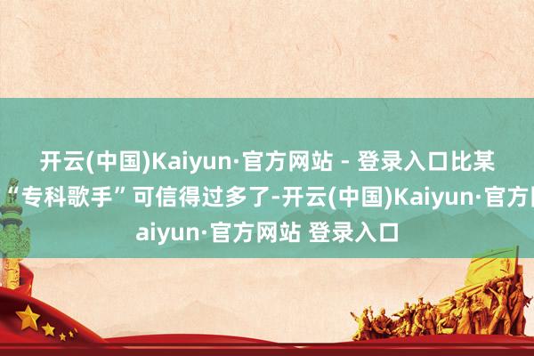 开云(中国)Kaiyun·官方网站 - 登录入口比某些站桩假唱的“专科歌手”可信得过多了-开云(中国)Kaiyun·官方网站 登录入口