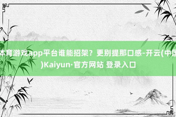 体育游戏app平台谁能招架？更别提那口感-开云(中国)Kaiyun·官方网站 登录入口