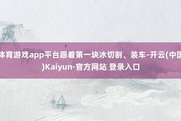 体育游戏app平台跟着第一块冰切割、装车-开云(中国)Kaiyun·官方网站 登录入口