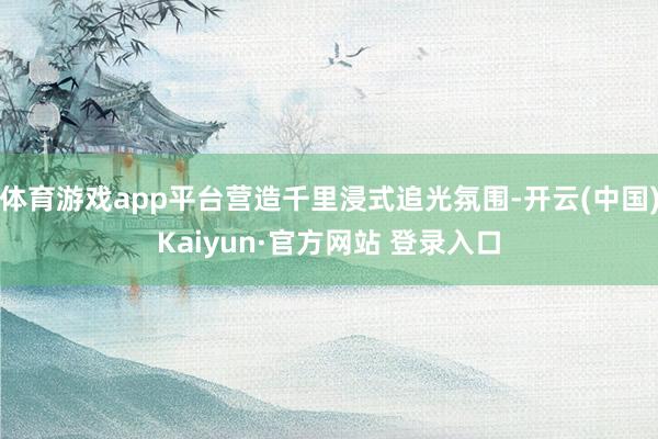 体育游戏app平台营造千里浸式追光氛围-开云(中国)Kaiyun·官方网站 登录入口
