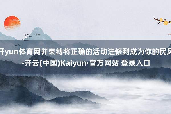 开yun体育网并束缚将正确的活动进修到成为你的民风-开云(中国)Kaiyun·官方网站 登录入口