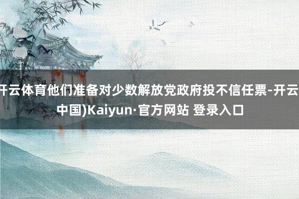 开云体育他们准备对少数解放党政府投不信任票-开云(中国)Kaiyun·官方网站 登录入口