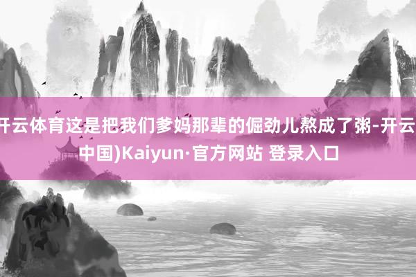 开云体育这是把我们爹妈那辈的倔劲儿熬成了粥-开云(中国)Kaiyun·官方网站 登录入口