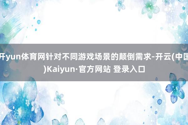 开yun体育网针对不同游戏场景的颠倒需求-开云(中国)Kaiyun·官方网站 登录入口