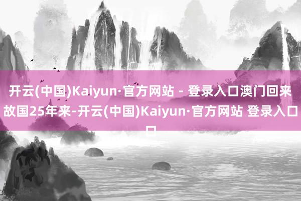 开云(中国)Kaiyun·官方网站 - 登录入口澳门回来故国25年来-开云(中国)Kaiyun·官方网站 登录入口