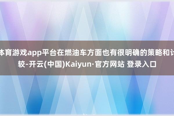 体育游戏app平台在燃油车方面也有很明确的策略和计较-开云(中国)Kaiyun·官方网站 登录入口