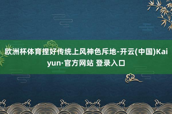 欧洲杯体育捏好传统上风神色斥地-开云(中国)Kaiyun·官方网站 登录入口